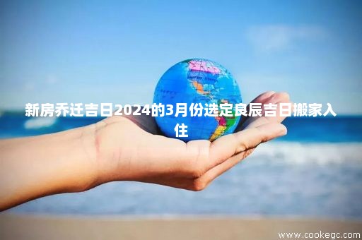 新房乔迁吉日2024的3月份选定良辰吉日搬家入住