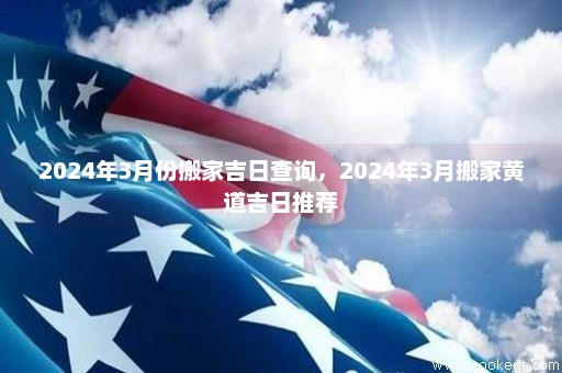 2024年3月份搬家吉日查询，2024年3月搬家黄道吉日推荐