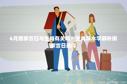 6月搬家吉日与生肖有关吗？生肖风水学解析搬家吉日选择